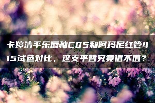 卡婷清平乐唇釉C05和阿玛尼红管415试色对比，这支平替究竟值不值？