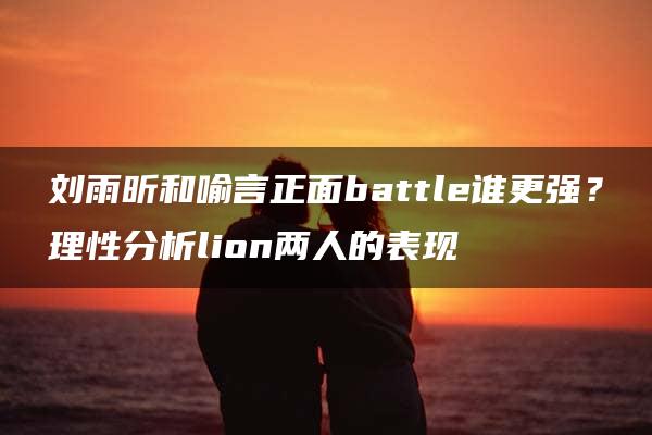 刘雨昕和喻言正面battle谁更强？理性分析lion两人的表现