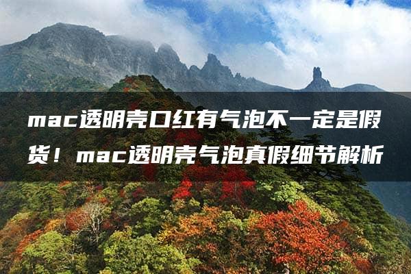 mac透明壳口红有气泡不一定是假货！mac透明壳气泡真假细节解析