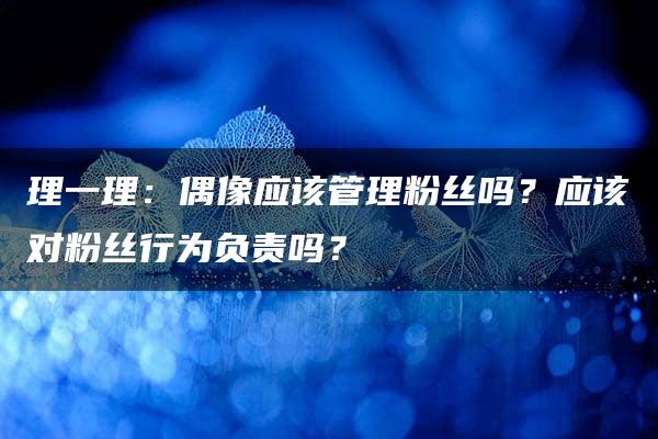 理一理：偶像应该管理粉丝吗？应该对粉丝行为负责吗？