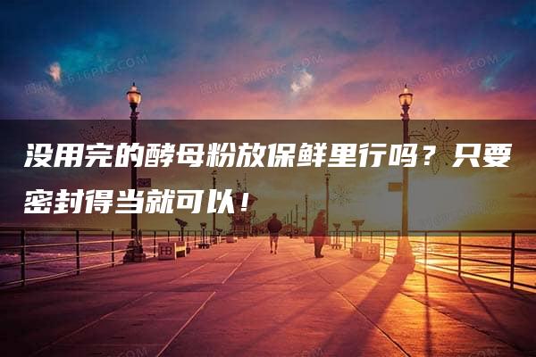 没用完的酵母粉放保鲜里行吗？只要密封得当就可以！