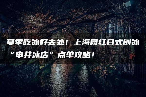 夏季吃冰好去处！上海网红日式刨冰“申井冰店”点单攻略！