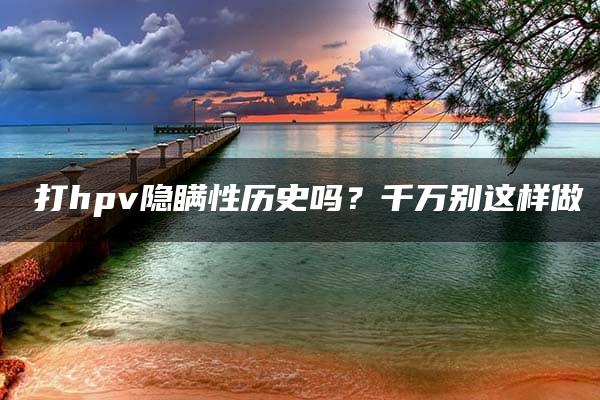 ​打hpv隐瞒性历史吗？千万别这样做