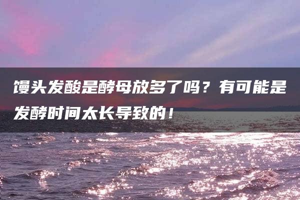 馒头发酸是酵母放多了吗？有可能是发酵时间太长导致的！