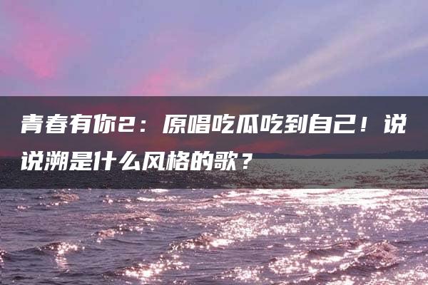 青春有你2：原唱吃瓜吃到自己！说说溯是什么风格的歌？