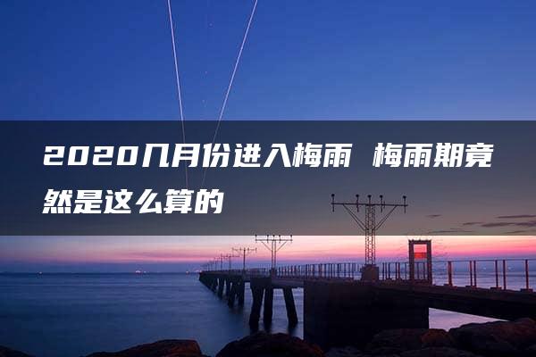 2020几月份进入梅雨 梅雨期竟然是这么算的