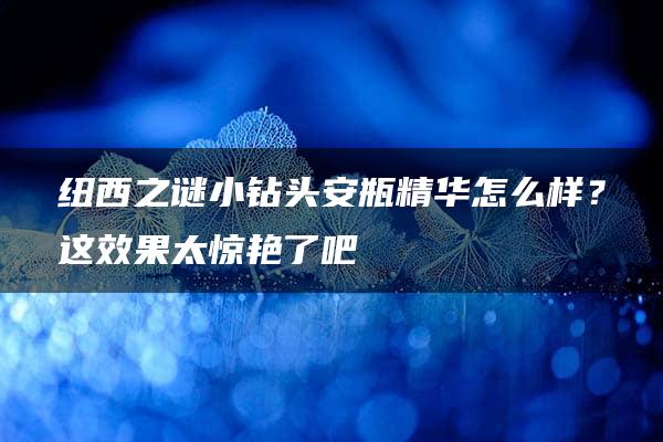 纽西之谜小钻头安瓶精华怎么样？这效果太惊艳了吧