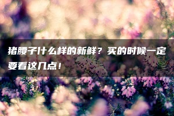 猪腰子什么样的新鲜？买的时候一定要看这几点！