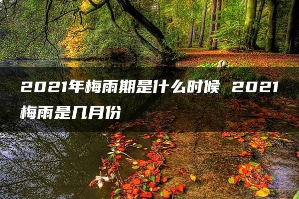 2021年梅雨期是什么时候 2021梅雨是几月份