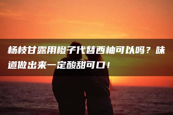 杨枝甘露用橙子代替西柚可以吗？味道做出来一定酸甜可口！