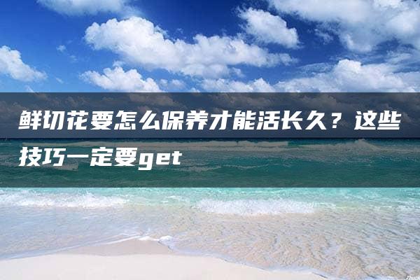 鲜切花要怎么保养才能活长久？这些技巧一定要get