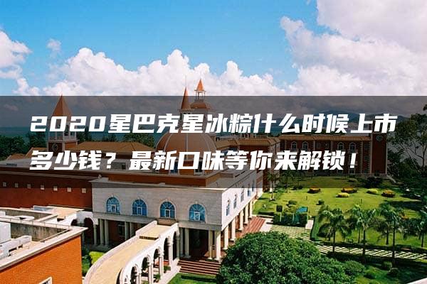 2020星巴克星冰粽什么时候上市多少钱？最新口味等你来解锁！