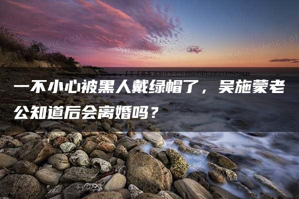 一不小心被黑人戴绿帽了，吴施蒙老公知道后会离婚吗？