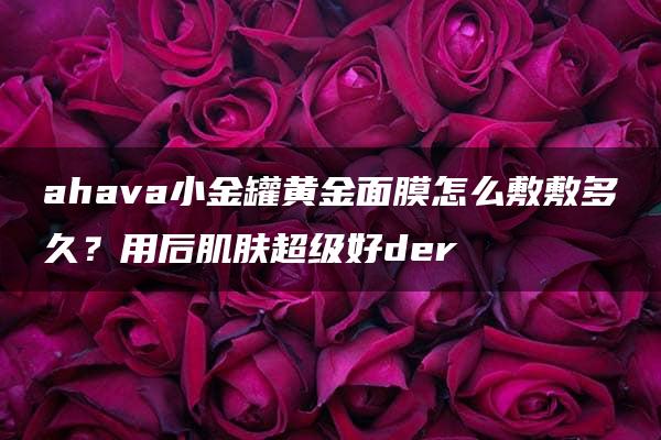 ahava小金罐黄金面膜怎么敷敷多久？用后肌肤超级好der