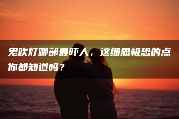 鬼吹灯哪部最吓人，这细思极恐的点你都知道吗？