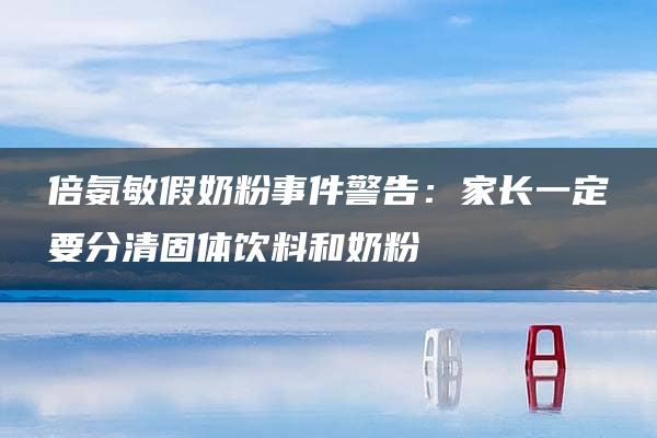 倍氨敏假奶粉事件警告：家长一定要分清固体饮料和奶粉