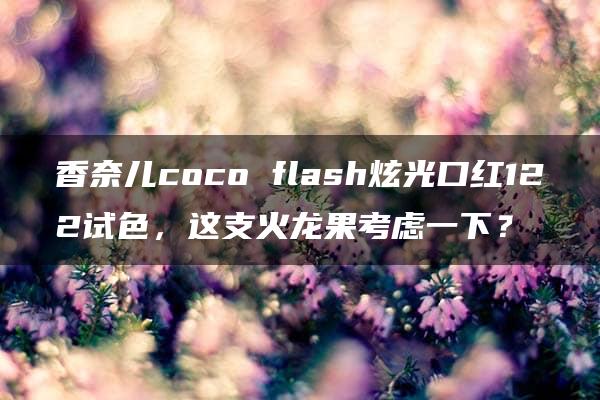 香奈儿coco flash炫光口红122试色，这支火龙果考虑一下？