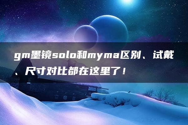 gm墨镜solo和myma区别、试戴、尺寸对比都在这里了！