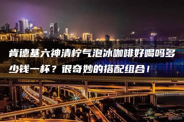 肯德基六神清柠气泡冰咖啡好喝吗多少钱一杯？很奇妙的搭配组合！