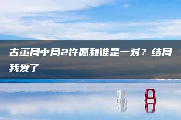 古董局中局2许愿和谁是一对？结局我爱了