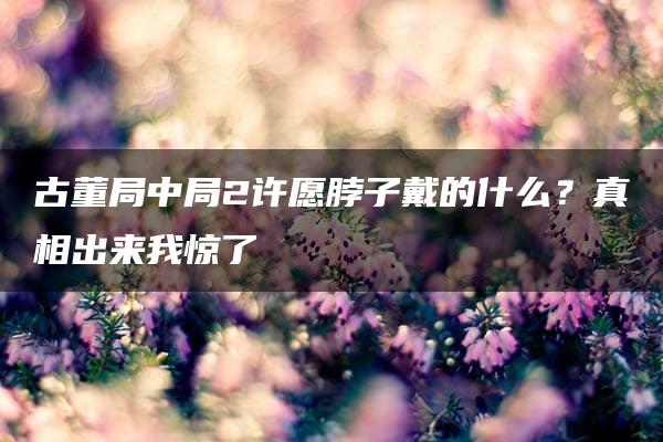 古董局中局2许愿脖子戴的什么？真相出来我惊了