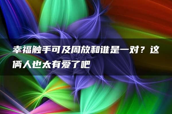 幸福触手可及周放和谁是一对？这俩人也太有爱了吧