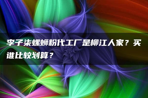 李子柒螺蛳粉代工厂是柳江人家？买谁比较划算？