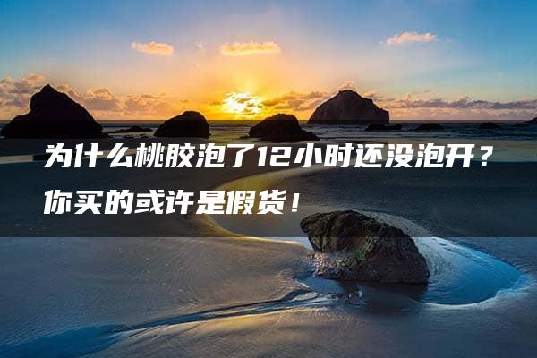 为什么桃胶泡了12小时还没泡开？你买的或许是假货！