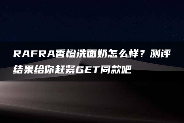 RAFRA香橙洗面奶怎么样？测评结果给你赶紧GET同款吧