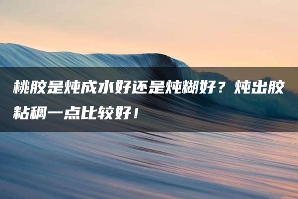 桃胶是炖成水好还是炖糊好？炖出胶粘稠一点比较好！