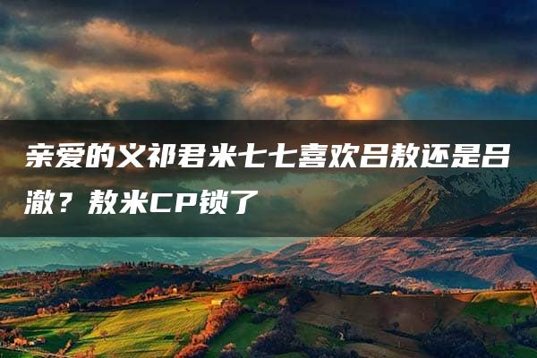 亲爱的义祁君米七七喜欢吕敖还是吕澈？敖米CP锁了