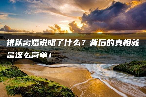 排队离婚说明了什么？背后的真相就是这么简单！