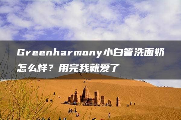 Greenharmony小白管洗面奶怎么样？用完我就爱了