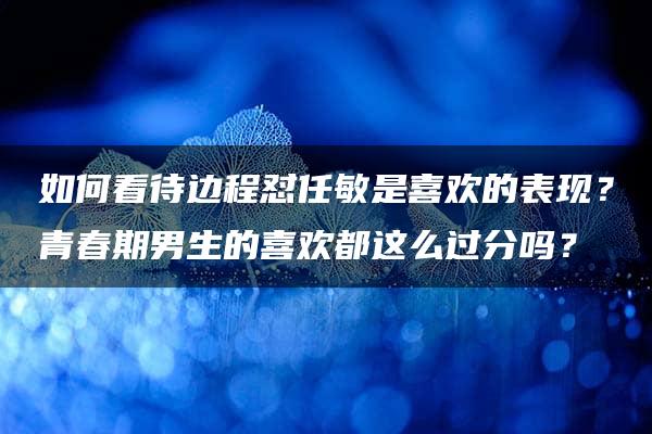 如何看待边程怼任敏是喜欢的表现？青春期男生的喜欢都这么过分吗？