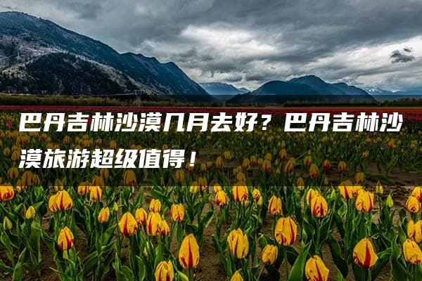 巴丹吉林沙漠几月去好？巴丹吉林沙漠旅游超级值得！