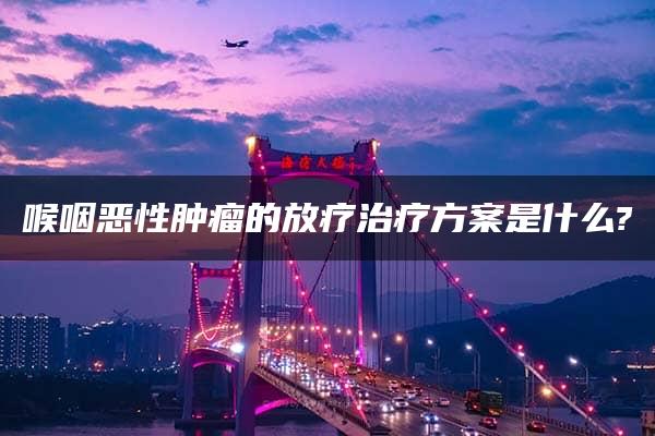 喉咽恶性肿瘤的放疗治疗方案是什么?