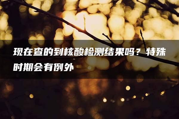 现在查的到核酸检测结果吗？特殊时期会有例外