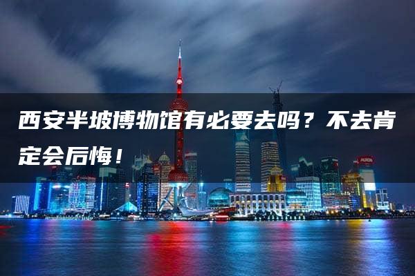 西安半坡博物馆有必要去吗？不去肯定会后悔！