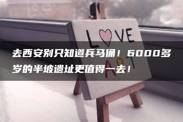 去西安别只知道兵马俑！6000多岁的半坡遗址更值得一去！