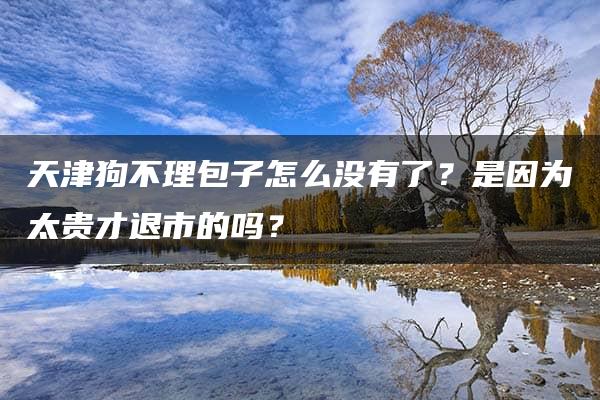 天津狗不理包子怎么没有了？是因为太贵才退市的吗？