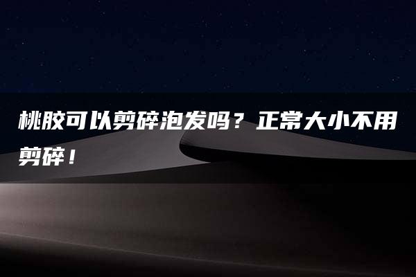 桃胶可以剪碎泡发吗？正常大小不用剪碎！