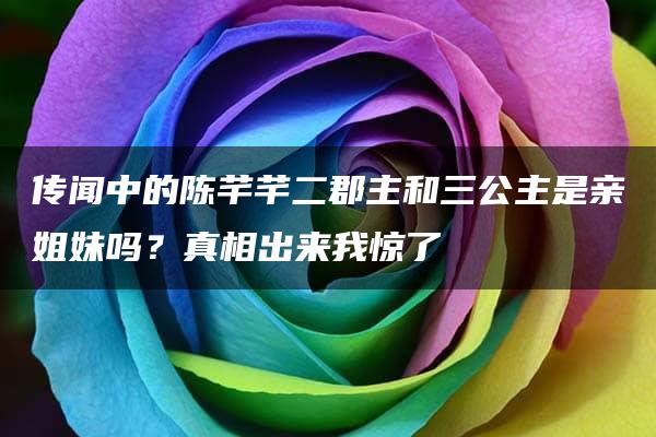 传闻中的陈芊芊二郡主和三公主是亲姐妹吗？真相出来我惊了