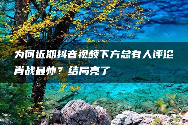 为何近期抖音视频下方总有人评论肖战最帅？结局亮了