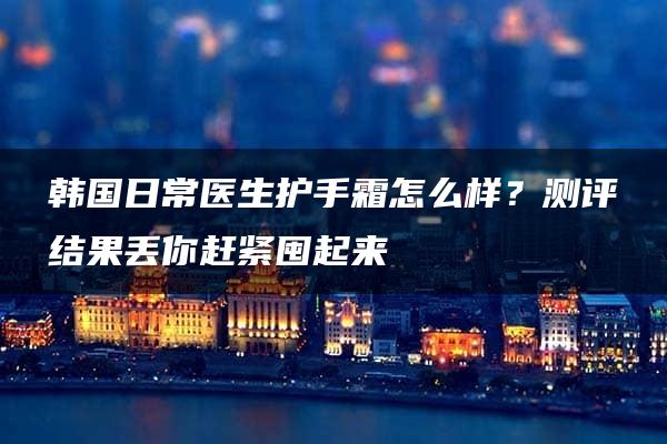 韩国日常医生护手霜怎么样？测评结果丢你赶紧囤起来