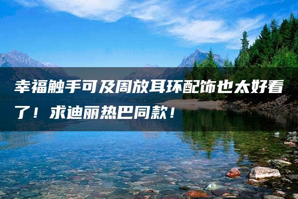 幸福触手可及周放耳环配饰也太好看了！求迪丽热巴同款！