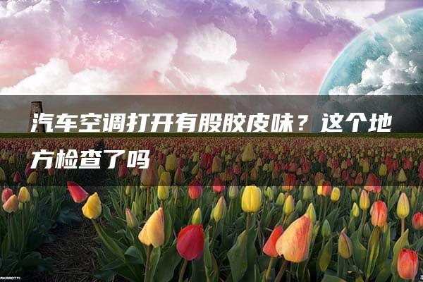 汽车空调打开有股胶皮味？这个地方检查了吗