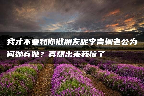 我才不要和你做朋友呢李青桐老公为何抛弃她？真想出来我惊了