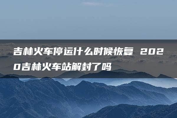 吉林火车停运什么时候恢复 2020吉林火车站解封了吗