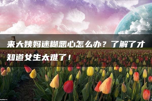 来大姨妈迷糊恶心怎么办？了解了才知道女生太难了！