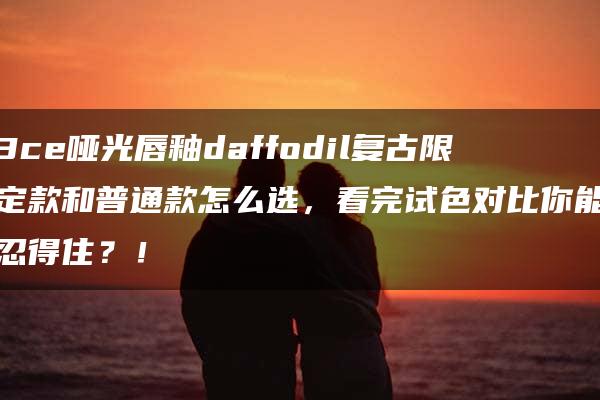 3ce哑光唇釉daffodil复古限定款和普通款怎么选，看完试色对比你能忍得住？！